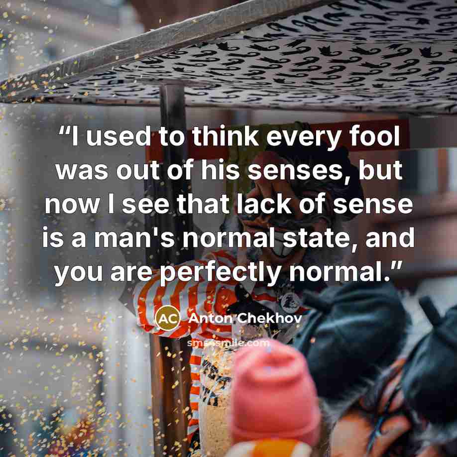 “I used to think every fool was out of his senses, but now I see that lack of sense is a man's normal state, and you are perfectly normal.” quote by Anton Chekhov