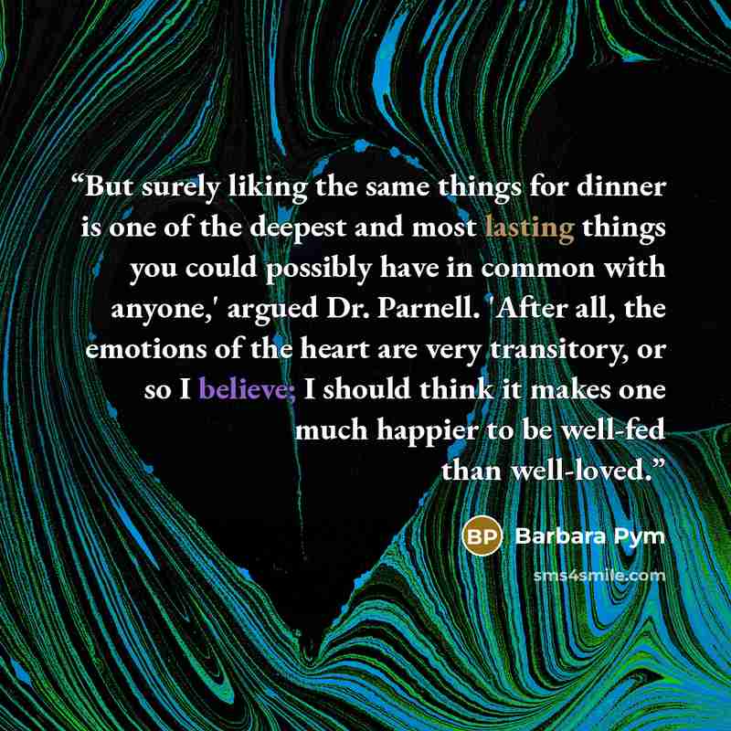 “But surely liking the same things for dinner is one of the deepest and most lasting things you could possibly have in common with anyone,' argued Dr. Parnell. 'After all, the emotions of the heart are very transitory, or so I believe; I should think it makes one much happier to be well-fed than…” quote by Barbara Pym