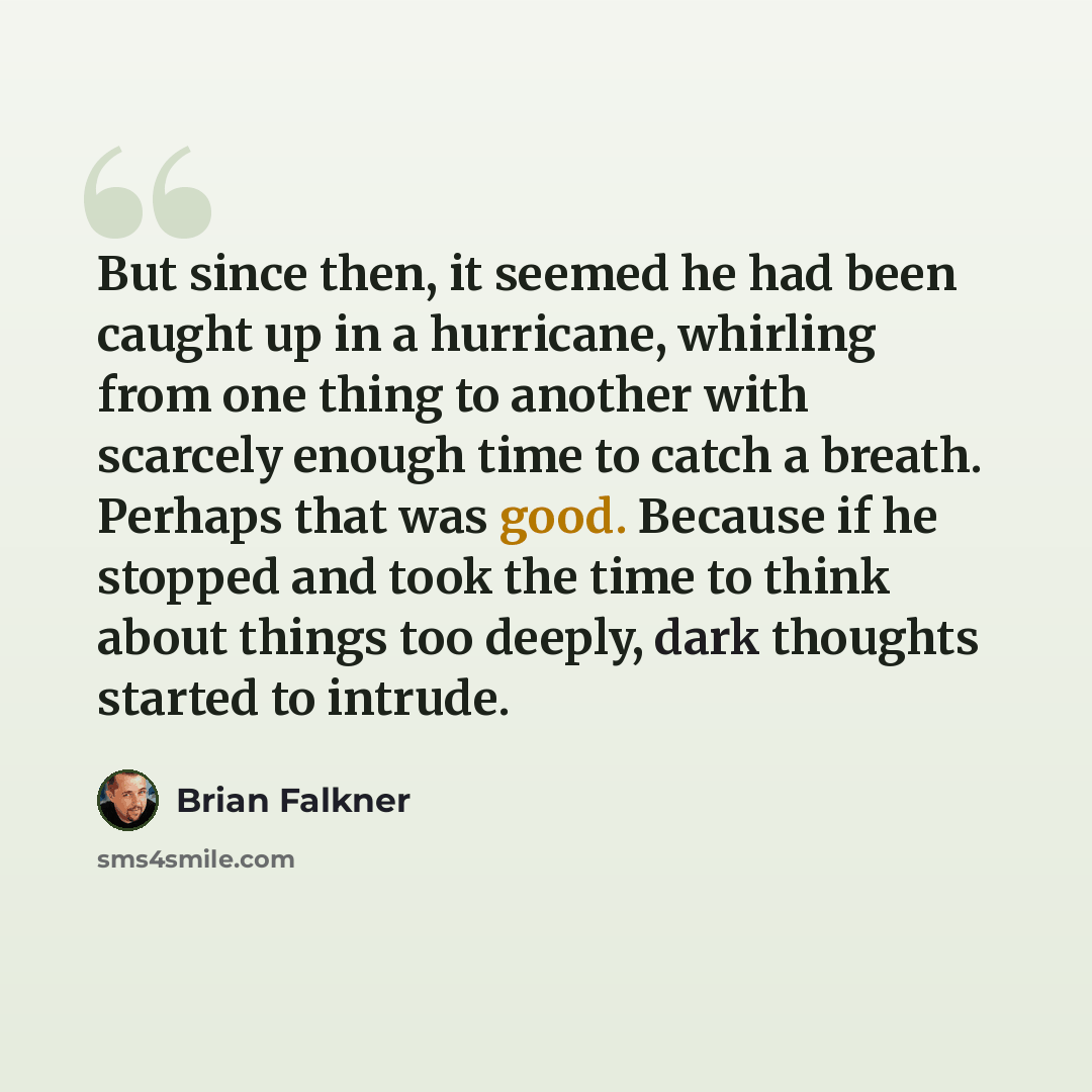 “But since then, it seemed he had been caught up in a hurricane, whirling from one thing to another with scarcely enough time to catch a breath. Perhaps that was good. Because if he stopped and took the time to think about things too deeply, dark thoughts started to intrude.” quote by Brian Falkner