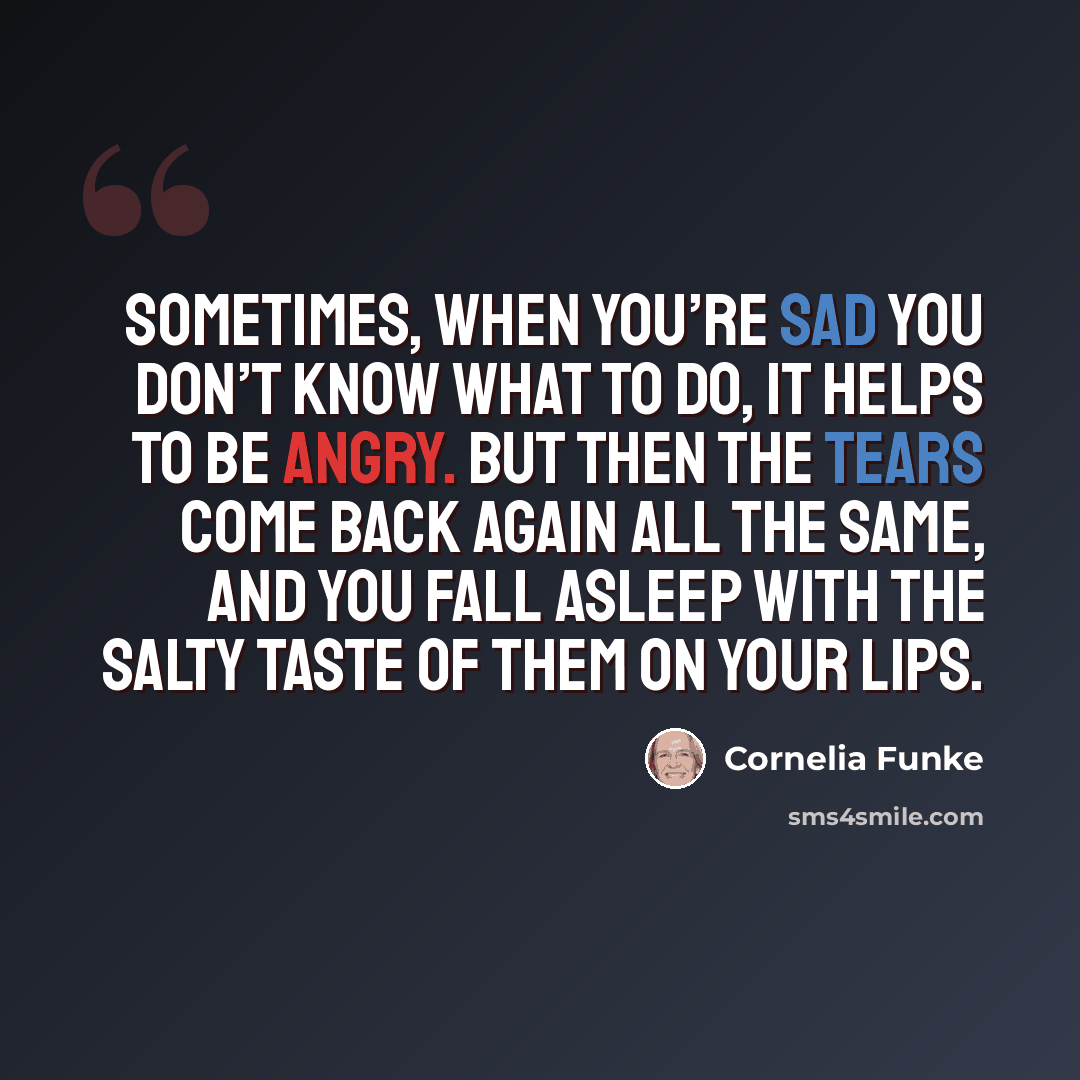 “Sometimes, when you’re sad you don’t know what to do, it helps to be angry. But then the tears come back again all the same, and you fall asleep with the salty taste of them on your lips.” quote by Cornelia Funke