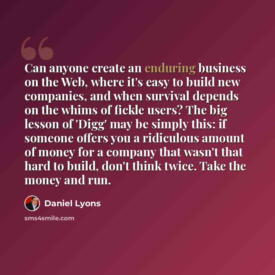 “Can anyone create an enduring business on the Web, where it's easy to build new companies, and when survival depends on the whims of fickle users? The big lesson of 'Digg' may be simply this: if someone offers you a ridiculous amount of money for a company that wasn't that hard to build, don't…” quote by Daniel Lyons