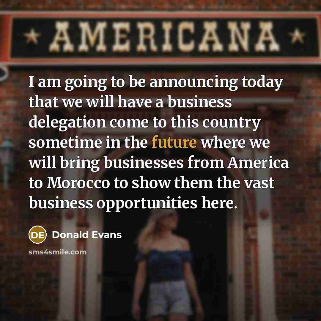 “I am going to be announcing today that we will have a business delegation come to this country sometime in the future where we will bring businesses from America to Morocco to show them the vast business opportunities here.” quote by Donald Evans