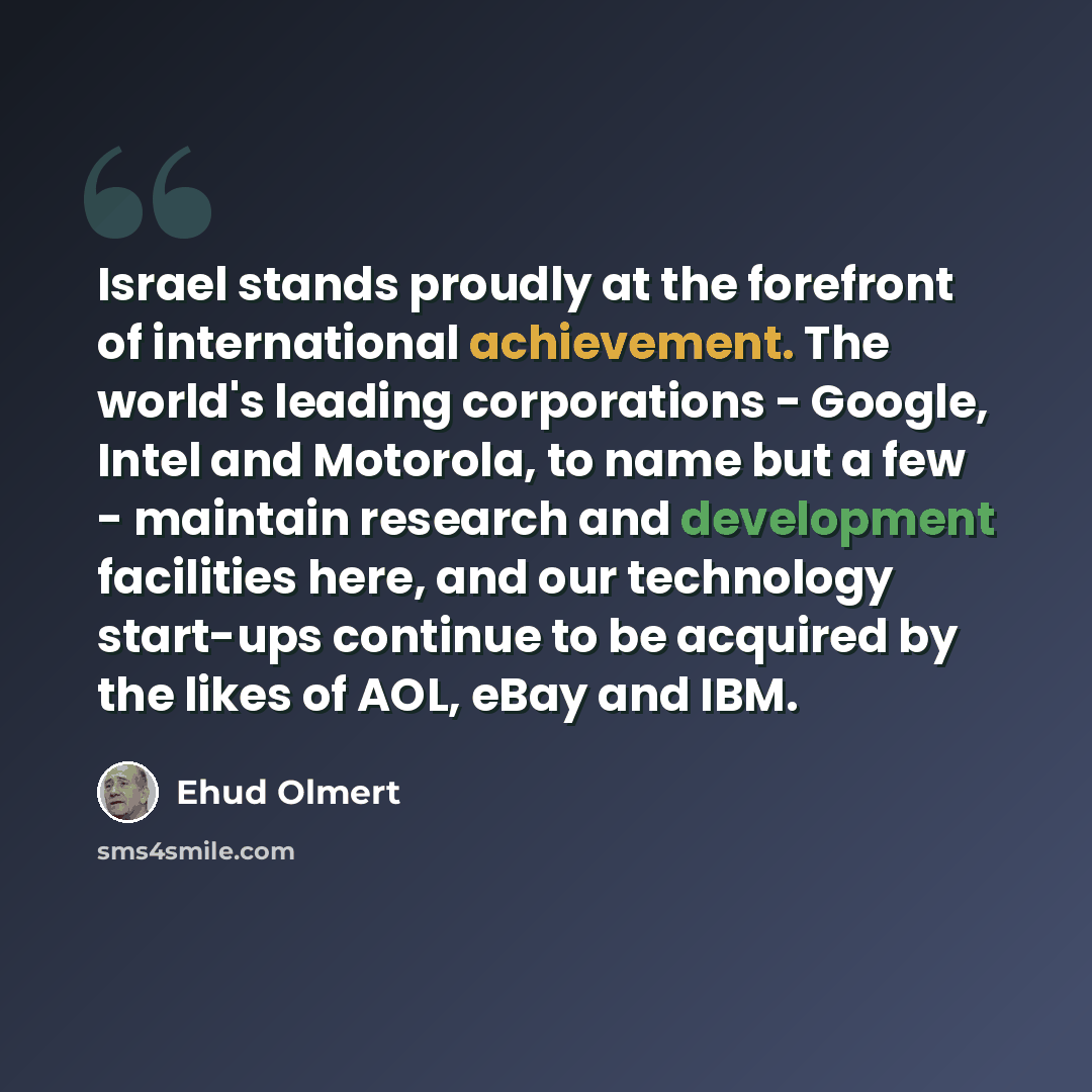 “Israel stands proudly at the forefront of international achievement. The world's leading corporations - Google, Intel and Motorola, to name but a few - maintain research and development facilities here, and our technology start-ups continue to be acquired by the likes of AOL, eBay and IBM.” quote by Ehud Olmert