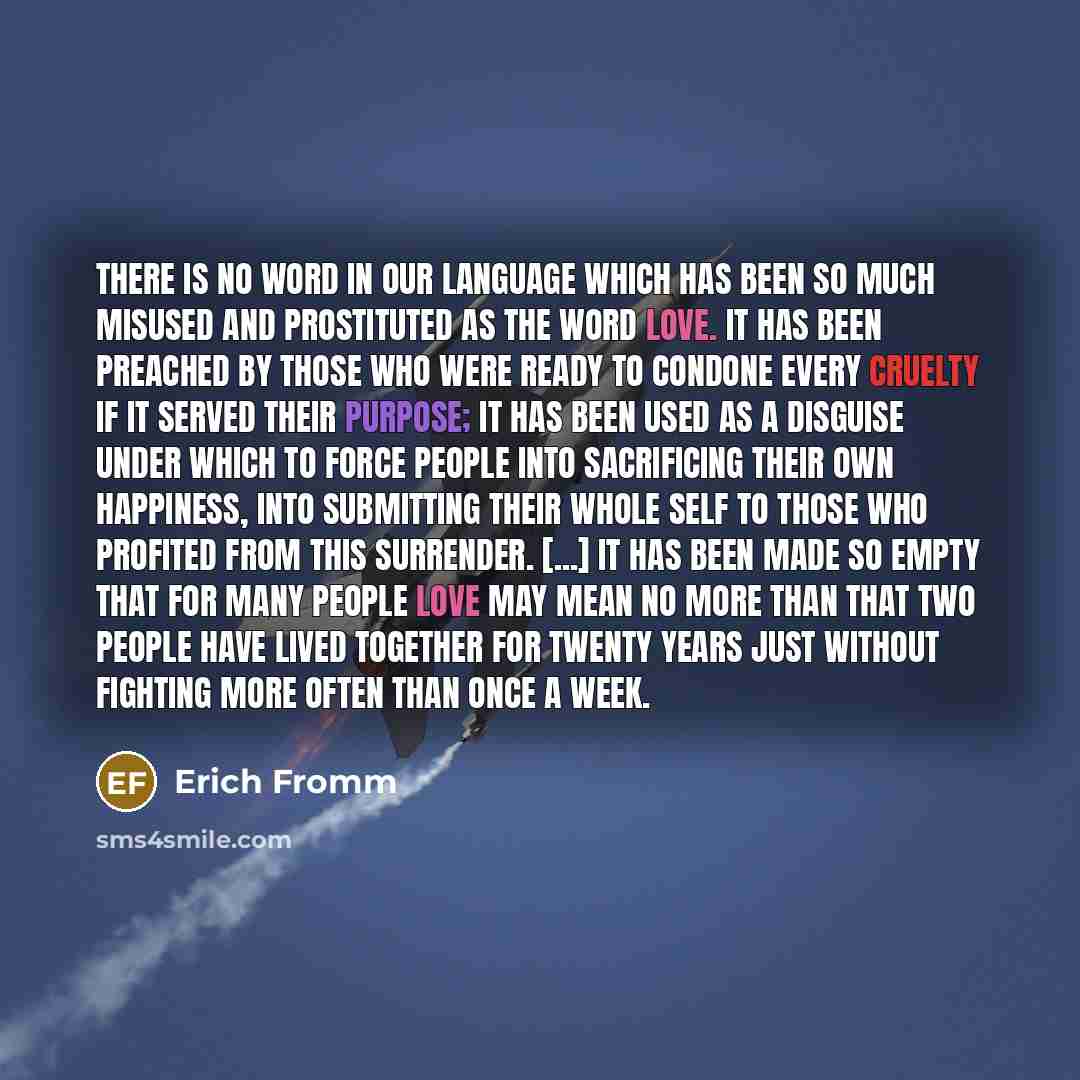 “There is no word in our language which has been so much misused and prostituted as the word love. It has been preached by those who were ready to condone every cruelty if it served their purpose; it has been used as a disguise under which to force people into sacrificing their own happiness, into…” quote by Erich Fromm