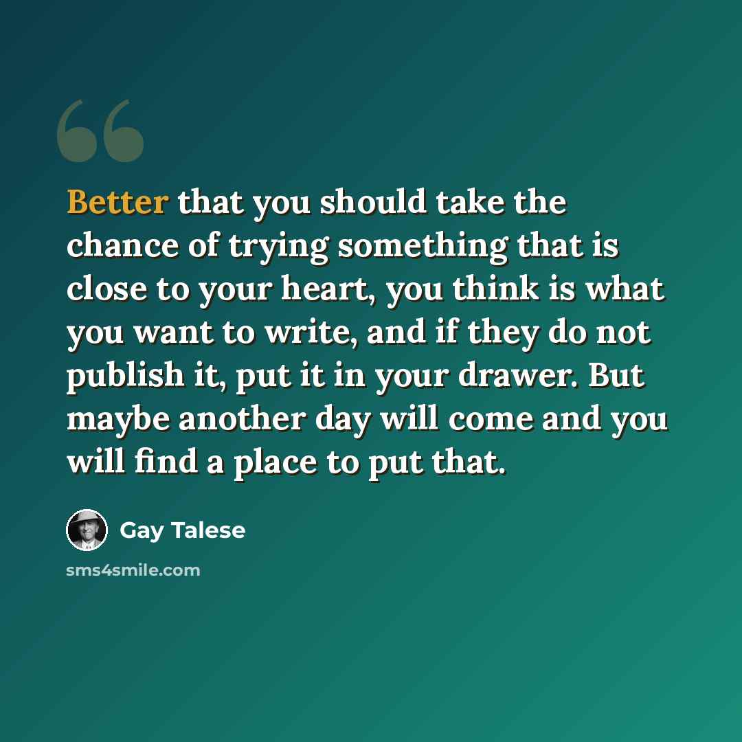 “Better that you should take the chance of trying something that is close to your heart, you think is what you want to write, and if they do not publish it, put it in your drawer. But maybe another day will come and you will find a place to put that.” quote by Gay Talese