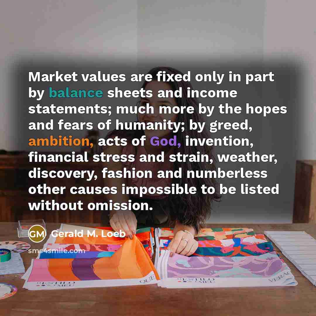 “Market values are fixed only in part by balance sheets and income statements; much more by the hopes and fears of humanity; by greed, ambition, acts of God, invention, financial stress and strain, weather, discovery, fashion and numberless other causes impossible to be listed without omission.” quote by Gerald M. Loeb
