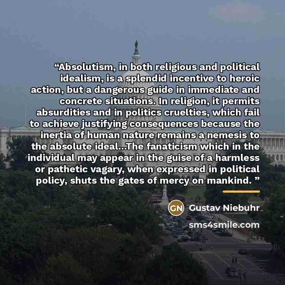 “Absolutism, in both religious and political idealism, is a splendid incentive to heroic action, but a dangerous guide in immediate and concrete situations. In religion, it permits absurdities and in politics cruelties, which fail to achieve justifying consequences because the inertia of human…” quote by Gustav Niebuhr