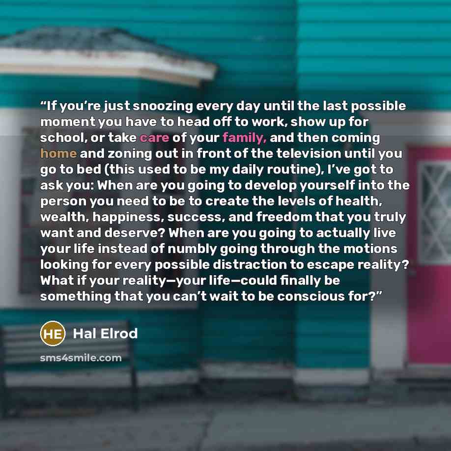 “If you’re just snoozing every day until the last possible moment you have to head off to work, show up for school, or take care of your family, and then coming home and zoning out in front of the television until you go to bed (this used to be my daily routine), I’ve got to ask you: When are you…” quote by Hal Elrod