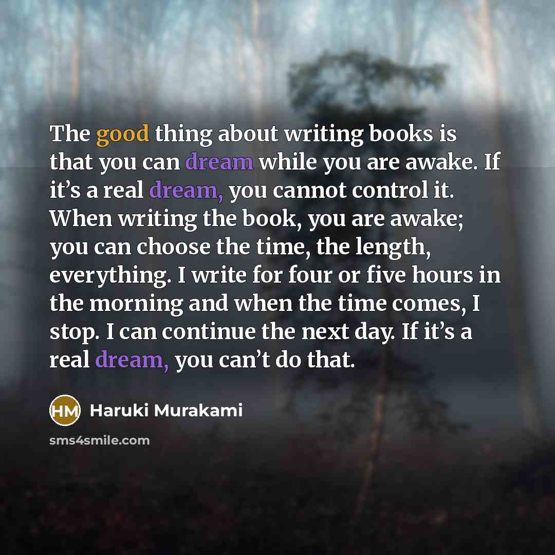 “The good thing about writing books is that you can dream while you are awake. If it’s a real dream, you cannot control it. When writing the book, you are awake; you can choose the time, the length, everything. I write for four or five hours in the morning and when the time comes, I stop. I can…” quote by Haruki Murakami