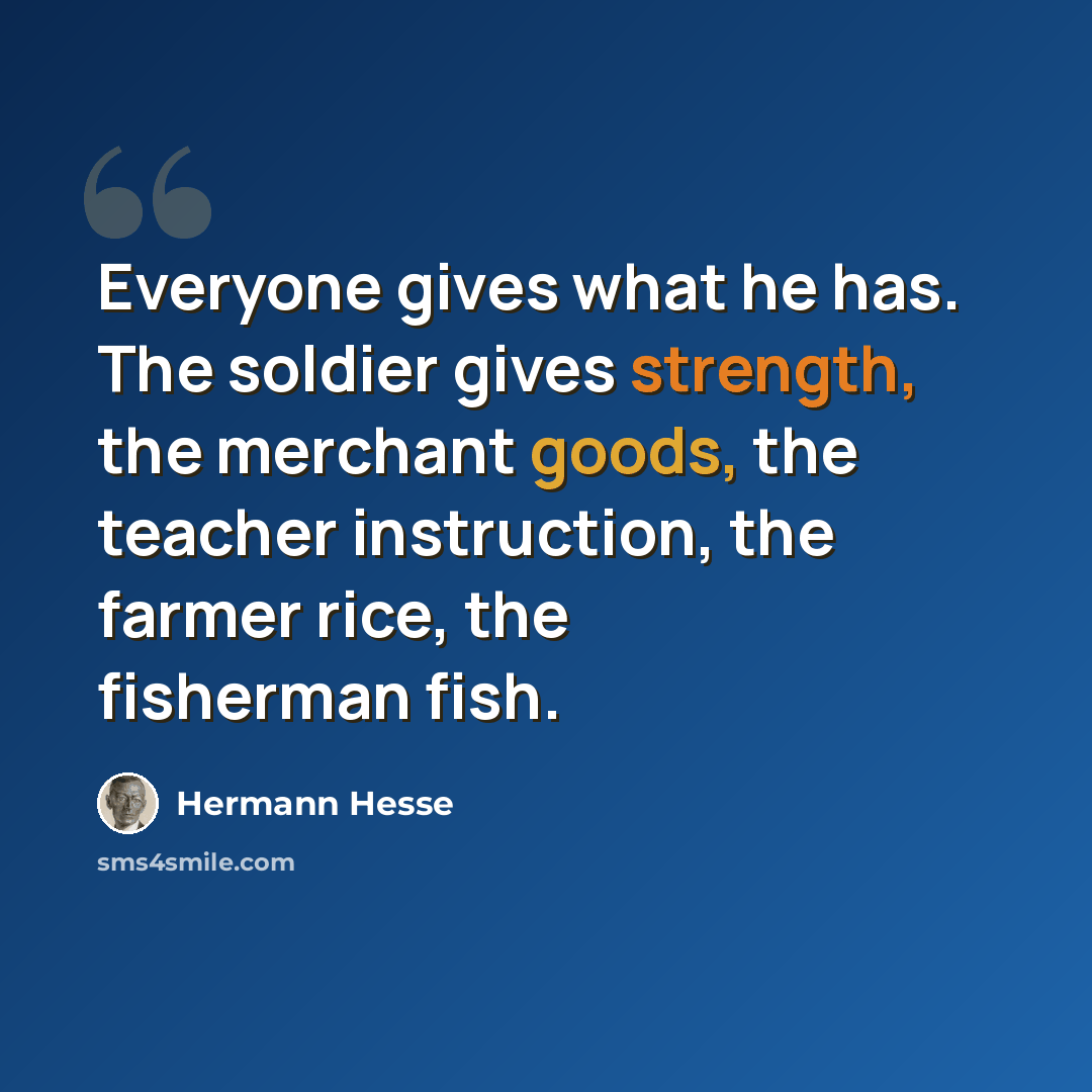 “Everyone gives what he has. The soldier gives strength, the merchant goods, the teacher instruction, the farmer rice, the fisherman fish.” quote by Hermann Hesse
