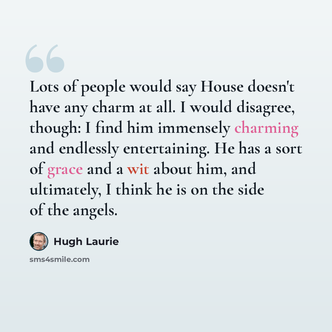 “Lots of people would say House doesn't have any charm at all. I would disagree, though: I find him immensely charming and endlessly entertaining. He has a sort of grace and a wit about him, and ultimately, I think he is on the side of the angels.” quote by Hugh Laurie