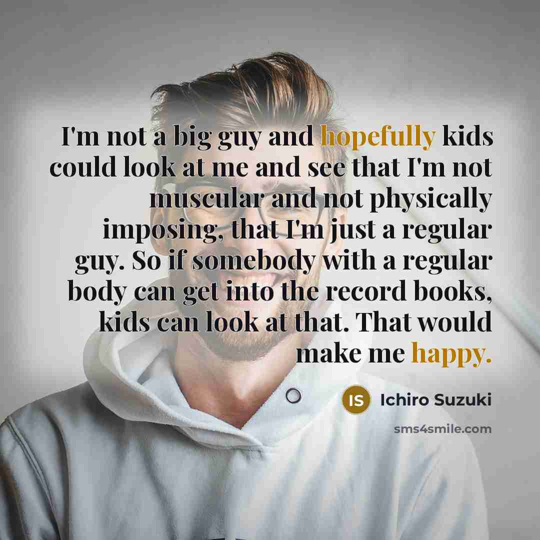 “I'm not a big guy and hopefully kids could look at me and see that I'm not muscular and not physically imposing, that I'm just a regular guy. So if somebody with a regular body can get into the record books, kids can look at that. That would make me happy.” quote by Ichiro Suzuki