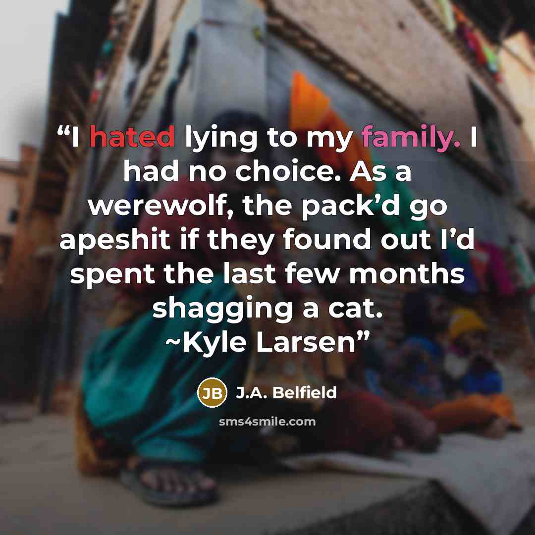 “I hated lying to my family. I had no choice. As a werewolf, the pack’d go apeshit if they found out I’d spent the last few months shagging a cat. ~Kyle Larsen” quote by J.A. Belfield