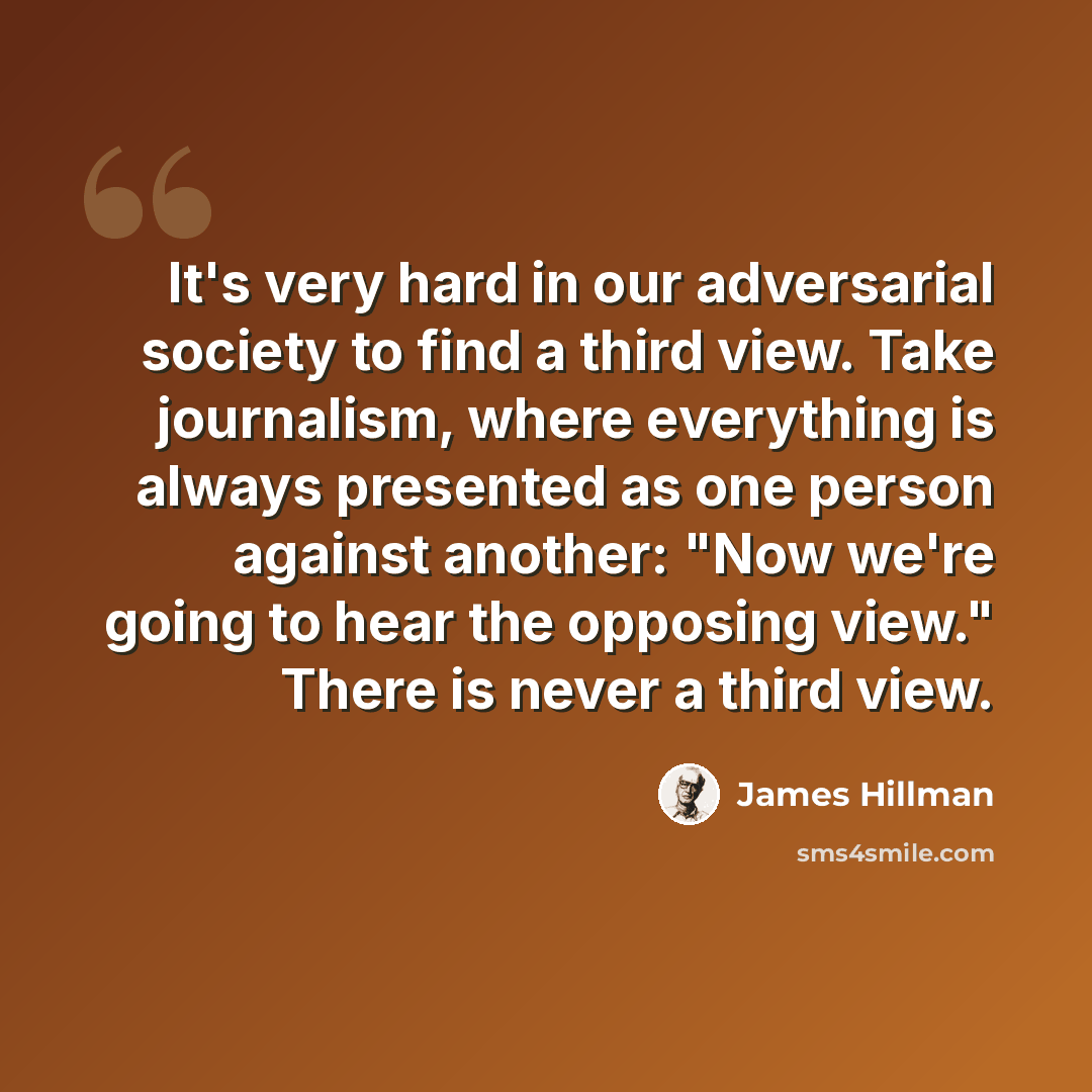 “It's very hard in our adversarial society to find a third view. Take journalism, where everything is always presented as one person against another: "Now we're going to hear the opposing view." There is never a third view.” quote by James Hillman