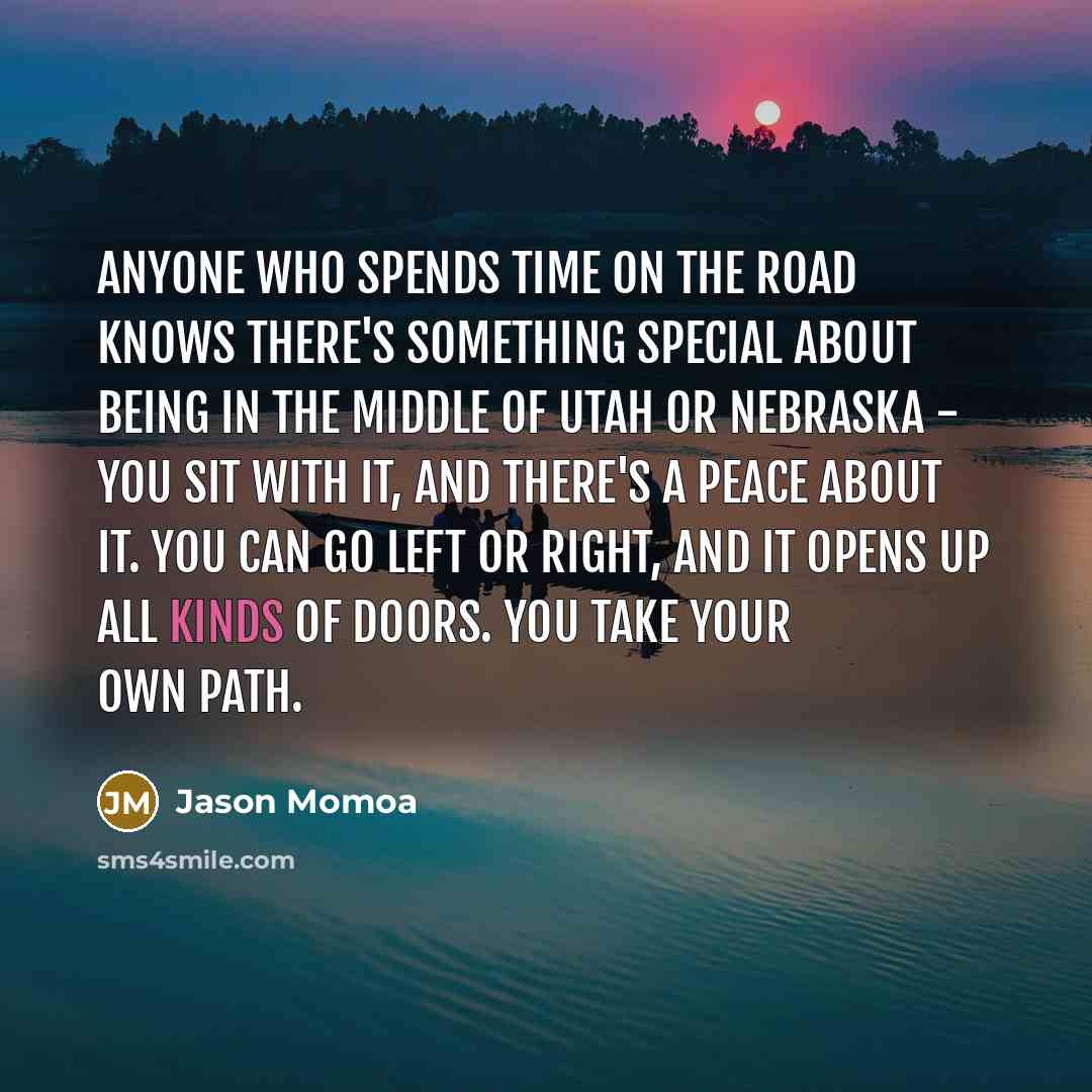 “Anyone who spends time on the road knows there's something special about being in the middle of Utah or Nebraska - you sit with it, and there's a peace about it. You can go left or right, and it opens up all kinds of doors. You take your own path.” quote by Jason Momoa