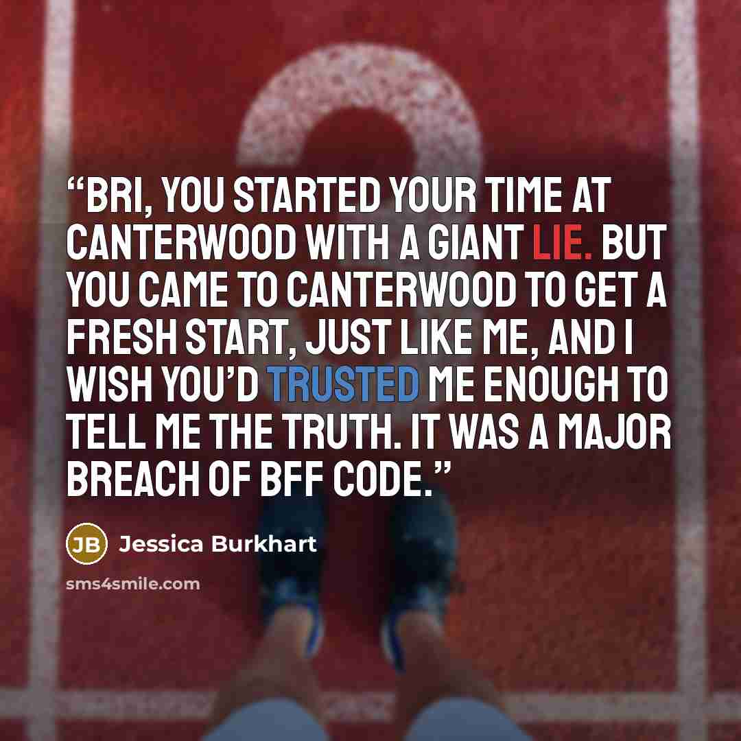 “Bri, you started your time at Canterwood with a giant lie. But you came to Canterwood to get a fresh start, just like me, and I wish you’d trusted me enough to tell me the truth. It was a major breach of BFF code.” quote by Jessica Burkhart