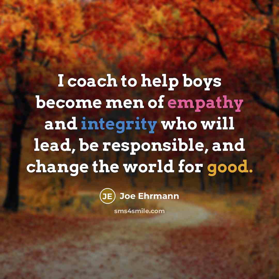“I coach to help boys become men of empathy and integrity who will lead, be responsible, and change the world for good.” quote by Joe Ehrmann