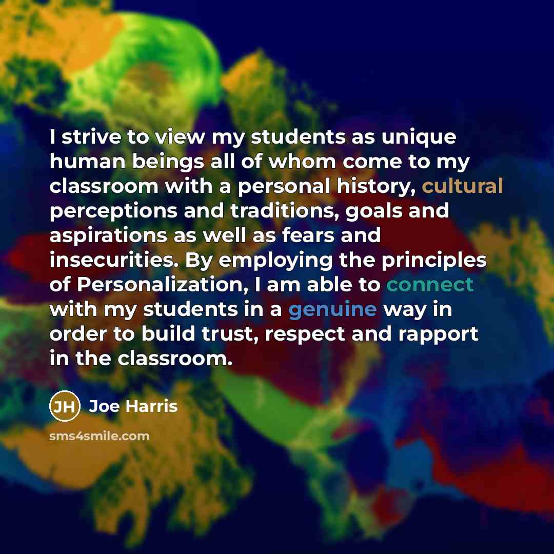 “I strive to view my students as unique human beings all of whom come to my classroom with a personal history, cultural perceptions and traditions, goals and aspirations as well as fears and insecurities. By employing the principles of Personalization, I am able to connect with my students in a…” quote by Joe Harris