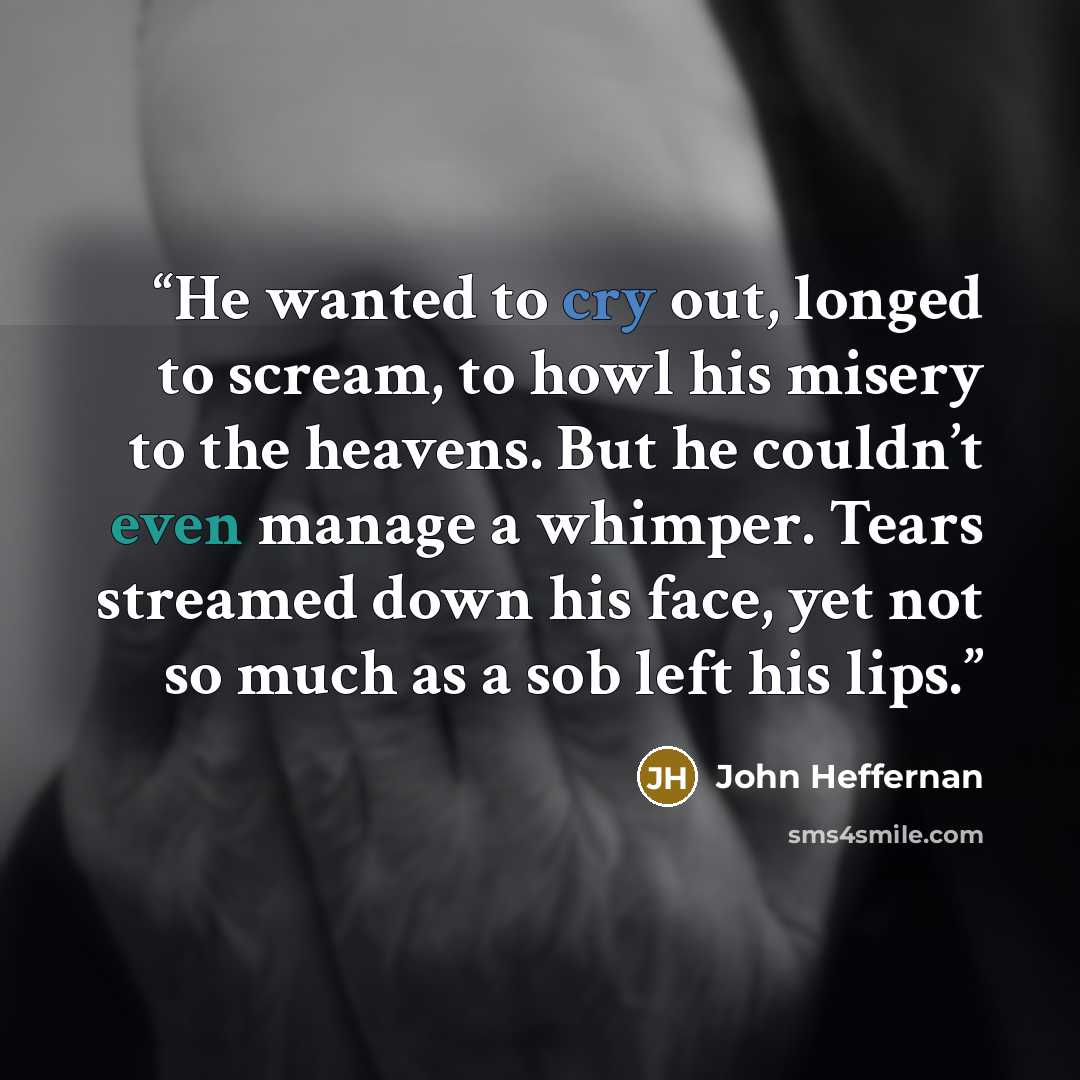 “He wanted to cry out, longed to scream, to howl his misery to the heavens. But he couldn’t even manage a whimper. Tears streamed down his face, yet not so much as a sob left his lips.” quote by John Heffernan