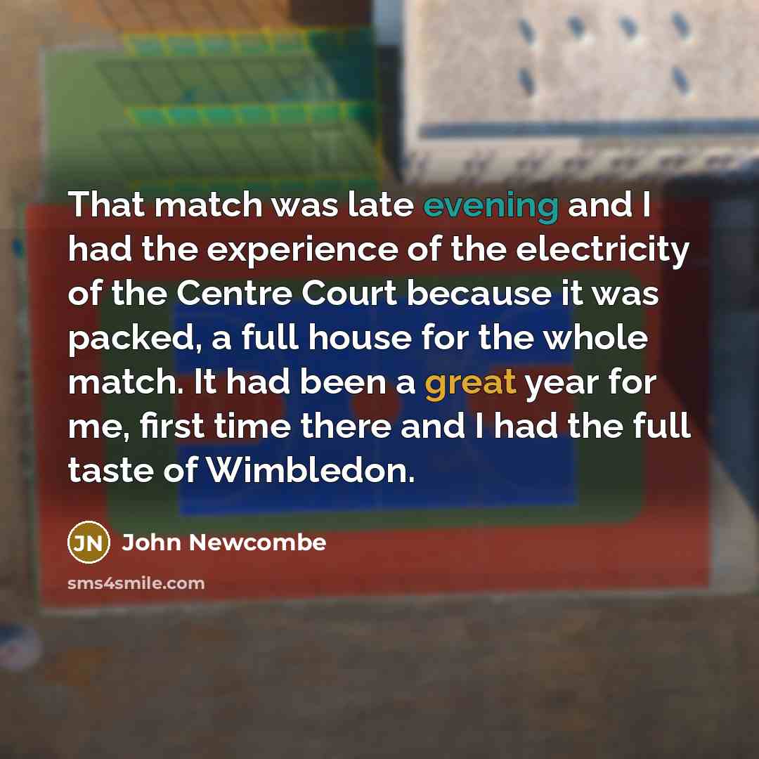 “That match was late evening and I had the experience of the electricity of the Centre Court because it was packed, a full house for the whole match. It had been a great year for me, first time there and I had the full taste of Wimbledon.” quote by John Newcombe