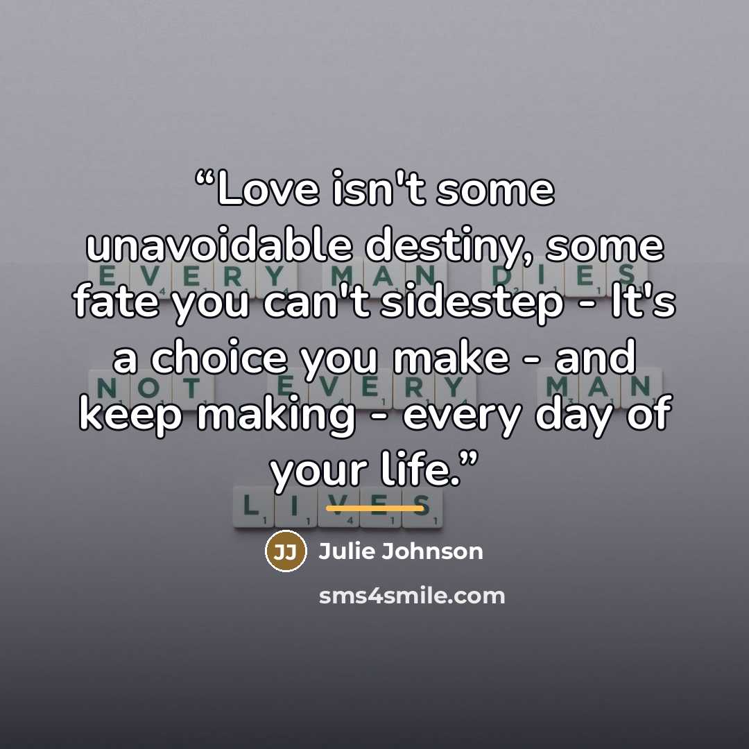 “Love isn't some unavoidable destiny, some fate you can't sidestep - It's a choice you make - and keep making - every day of your life.” quote by Julie Johnson