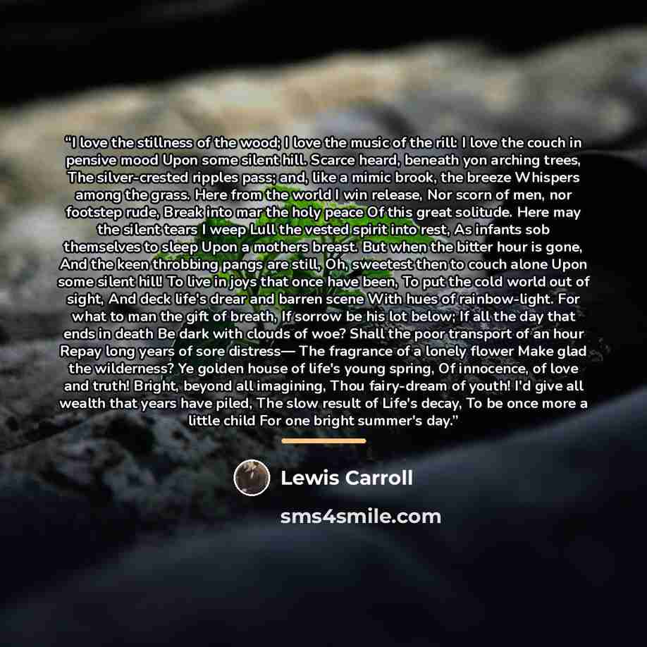 “I love the stillness of the wood; I love the music of the rill: I love the couch in pensive mood Upon some silent hill. Scarce heard, beneath yon arching trees, The silver-crested ripples pass; and, like a mimic brook, the breeze Whispers among the grass. Here from the world I win release, Nor…” quote by Lewis Carroll