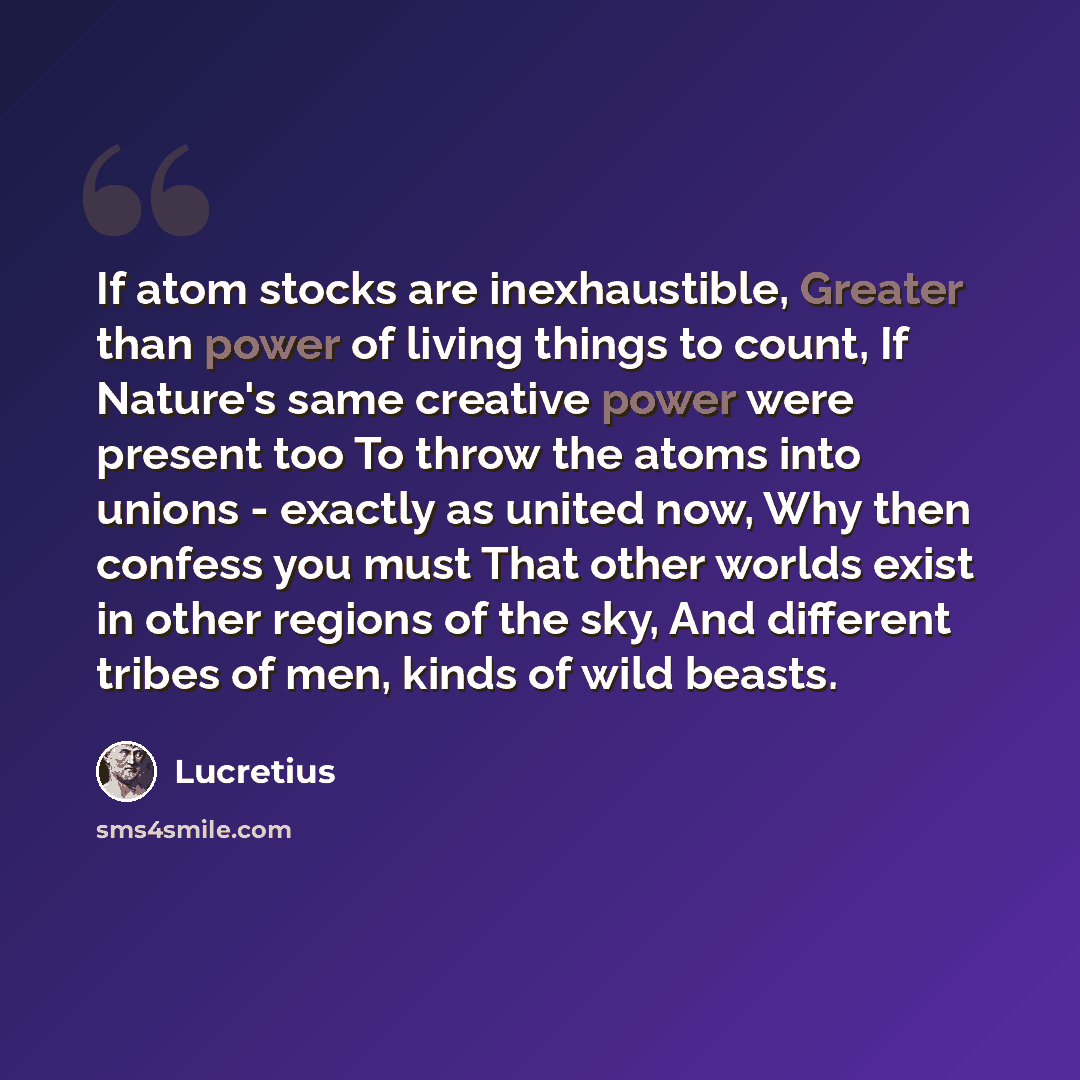 “If atom stocks are inexhaustible, Greater than power of living things to count, If Nature's same creative power were present too To throw the atoms into unions - exactly as united now, Why then confess you must That other worlds exist in other regions of the sky, And different tribes of men, kinds…” quote by Lucretius