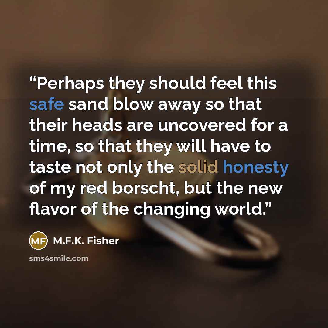 “Perhaps they should feel this safe sand blow away so that their heads are uncovered for a time, so that they will have to taste not only the solid honesty of my red borscht, but the new flavor of the changing world.” quote by M.F.K. Fisher