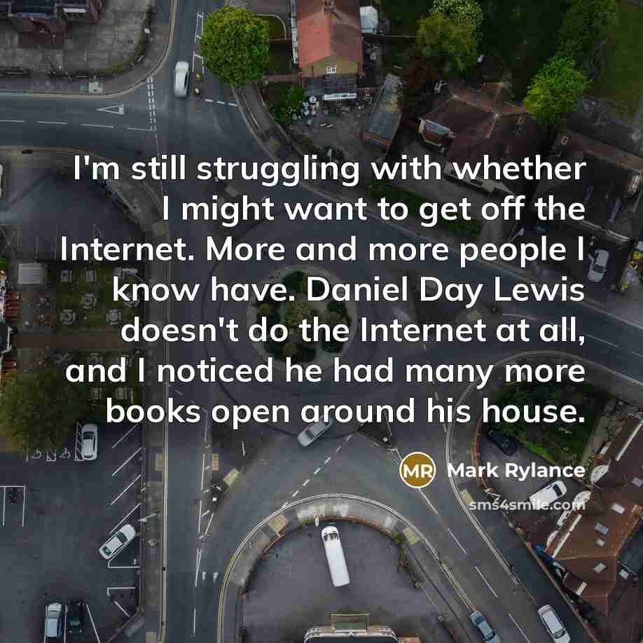“I'm still struggling with whether I might want to get off the Internet. More and more people I know have. Daniel Day Lewis doesn't do the Internet at all, and I noticed he had many more books open around his house.” quote by Mark Rylance
