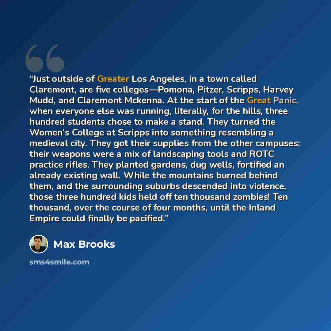 “Just outside of Greater Los Angeles, in a town called Claremont, are five colleges—Pomona, Pitzer, Scripps, Harvey Mudd, and Claremont Mckenna. At the start of the Great Panic, when everyone else was running, literally, for the hills, three hundred students chose to make a stand. They turned the…” quote by Max Brooks