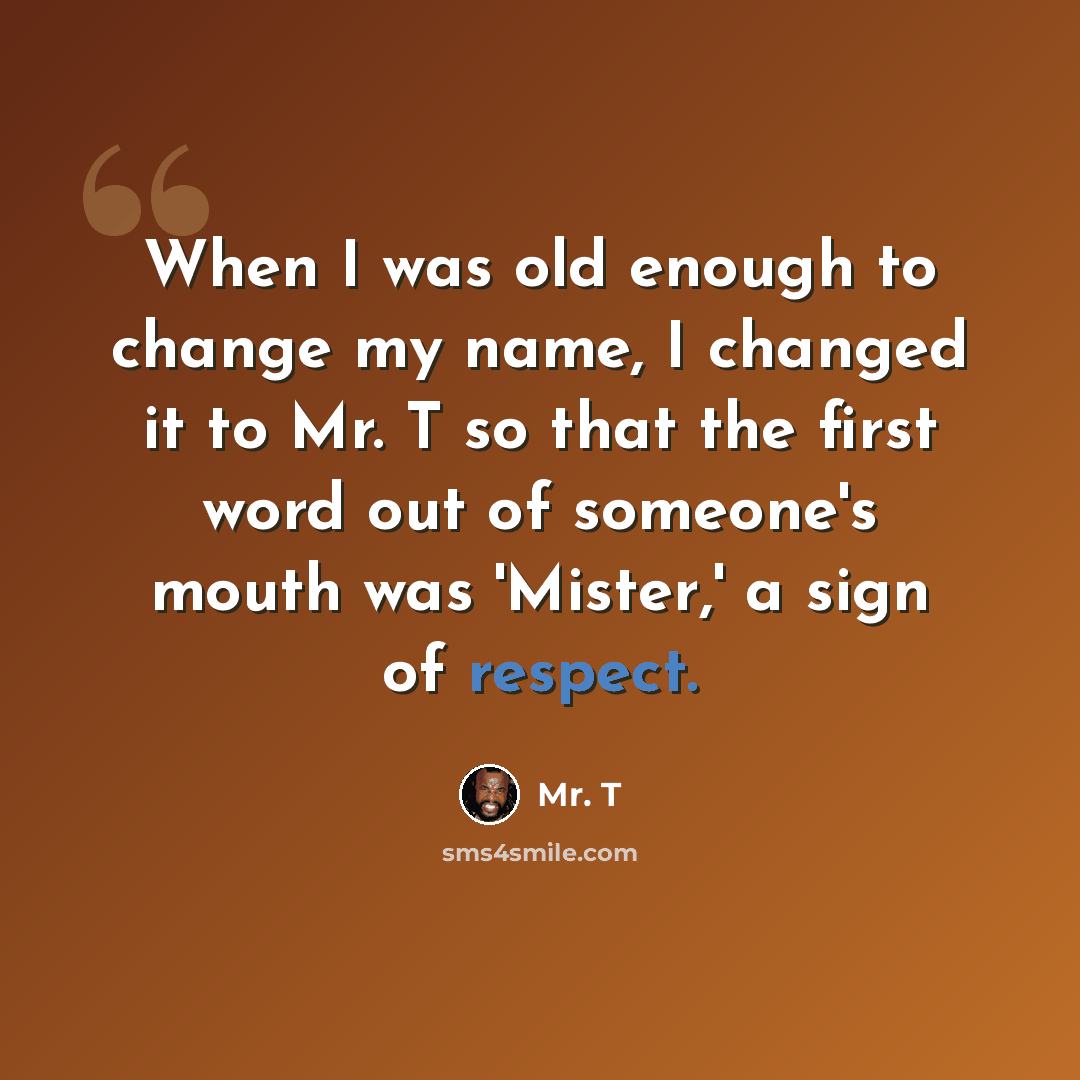 “When I was old enough to change my name, I changed it to Mr. T so that the first word out of someone's mouth was 'Mister,' a sign of respect.” quote by Mr. T