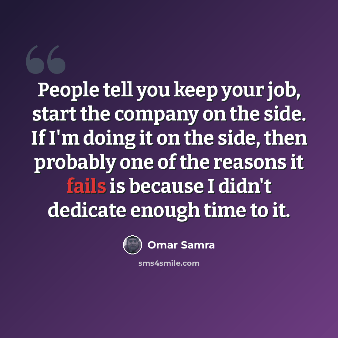 “People tell you keep your job, start the company on the side. If I'm doing it on the side, then probably one of the reasons it fails is because I didn't dedicate enough time to it.” quote by Omar Samra