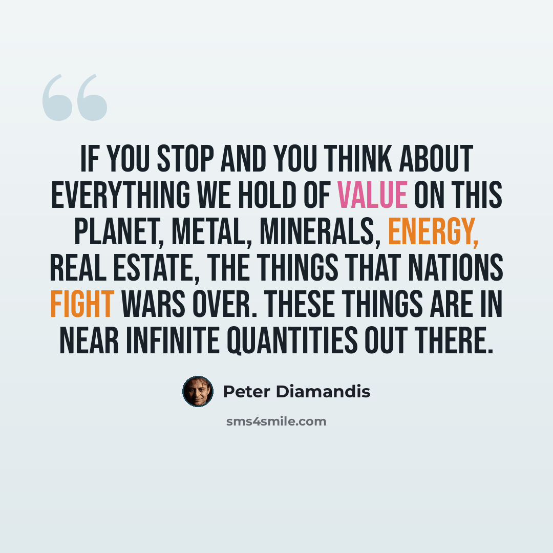 “If you stop and you think about everything we hold of value on this planet, metal, minerals, energy, real estate, the things that nations fight wars over. These things are in near infinite quantities out there.” quote by Peter Diamandis
