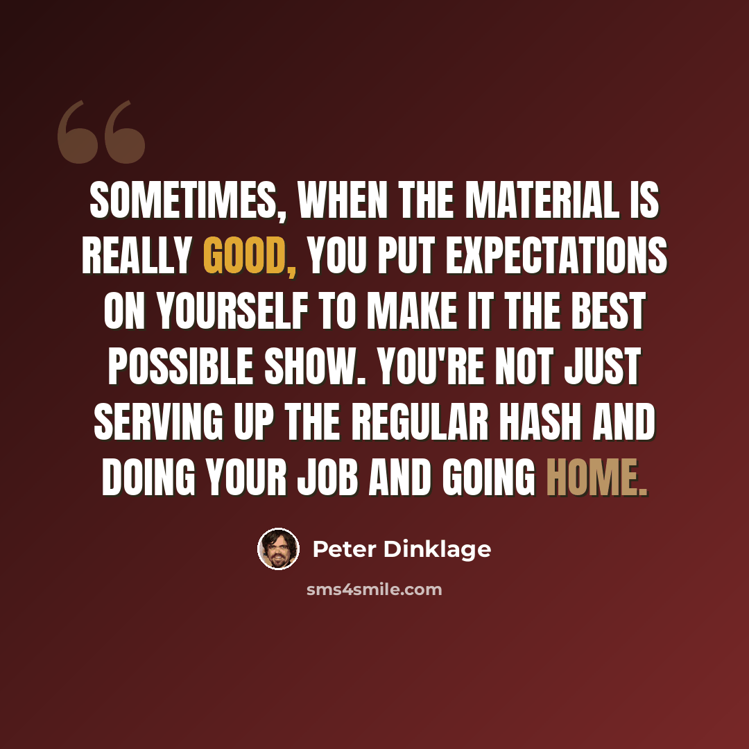 “Sometimes, when the material is really good, you put expectations on yourself to make it the best possible show. You're not just serving up the regular hash and doing your job and going home.” quote by Peter Dinklage