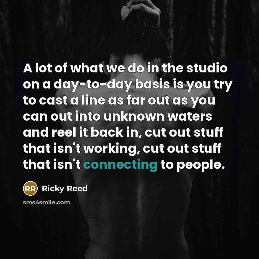 “A lot of what we do in the studio on a day-to-day basis is you try to cast a line as far out as you can out into unknown waters and reel it back in, cut out stuff that isn't working, cut out stuff that isn't connecting to people.” quote by Ricky Reed