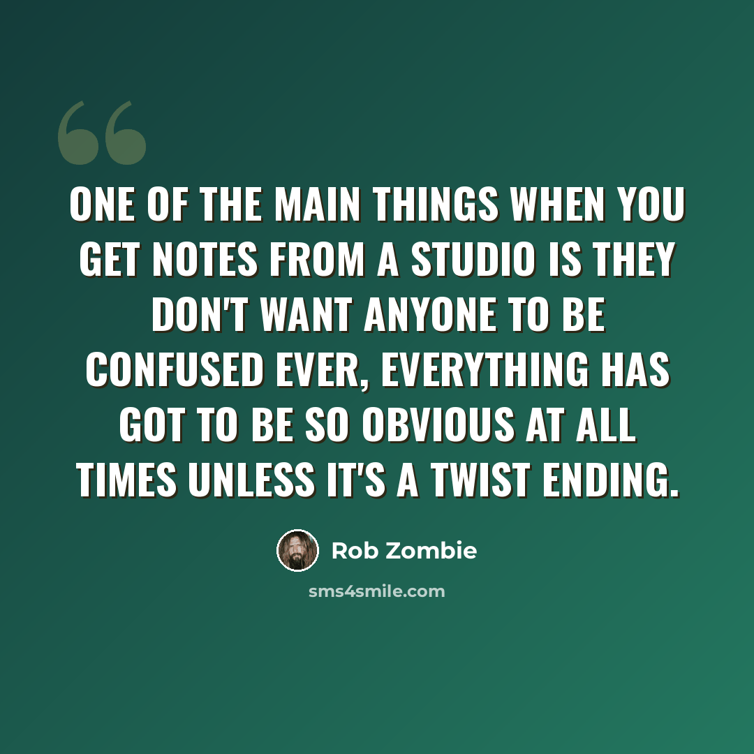 “One of the main things when you get notes from a studio is they don't want anyone to be confused ever, everything has got to be so obvious at all times unless it's a twist ending.” quote by Rob Zombie