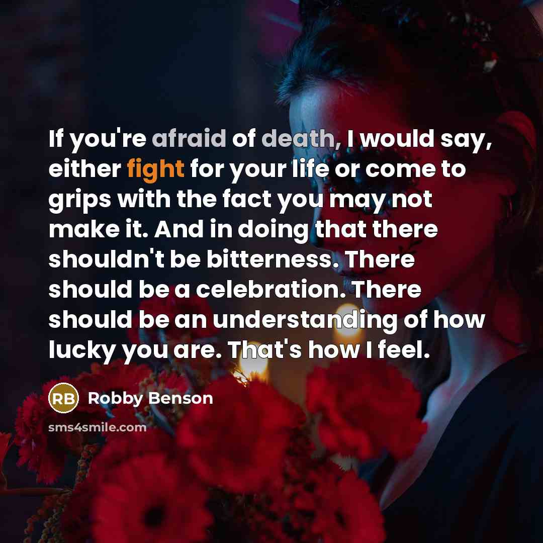 “If you're afraid of death, I would say, either fight for your life or come to grips with the fact you may not make it. And in doing that there shouldn't be bitterness. There should be a celebration. There should be an understanding of how lucky you are. That's how I feel.” quote by Robby Benson