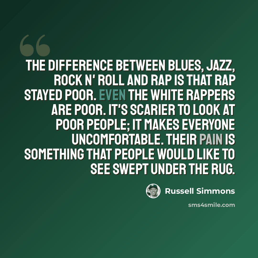 “The difference between blues, jazz, rock n' roll and rap is that rap stayed poor. Even the white rappers are poor. It's scarier to look at poor people; it makes everyone uncomfortable. Their pain is something that people would like to see swept under the rug.” quote by Russell Simmons