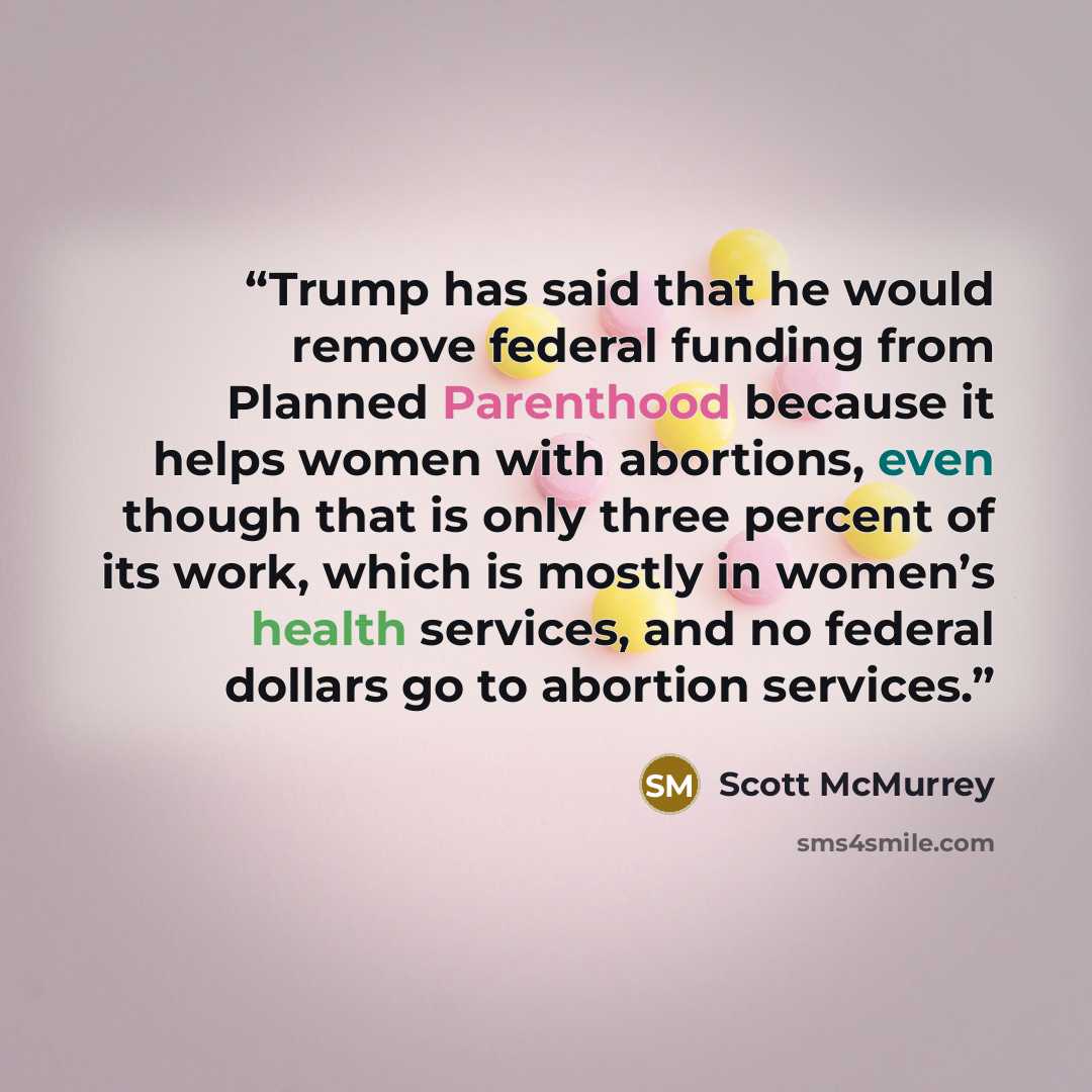 “Trump has said that he would remove federal funding from Planned Parenthood because it helps women with abortions, even though that is only three percent of its work, which is mostly in women’s health services, and no federal dollars go to abortion services.” quote by Scott McMurrey