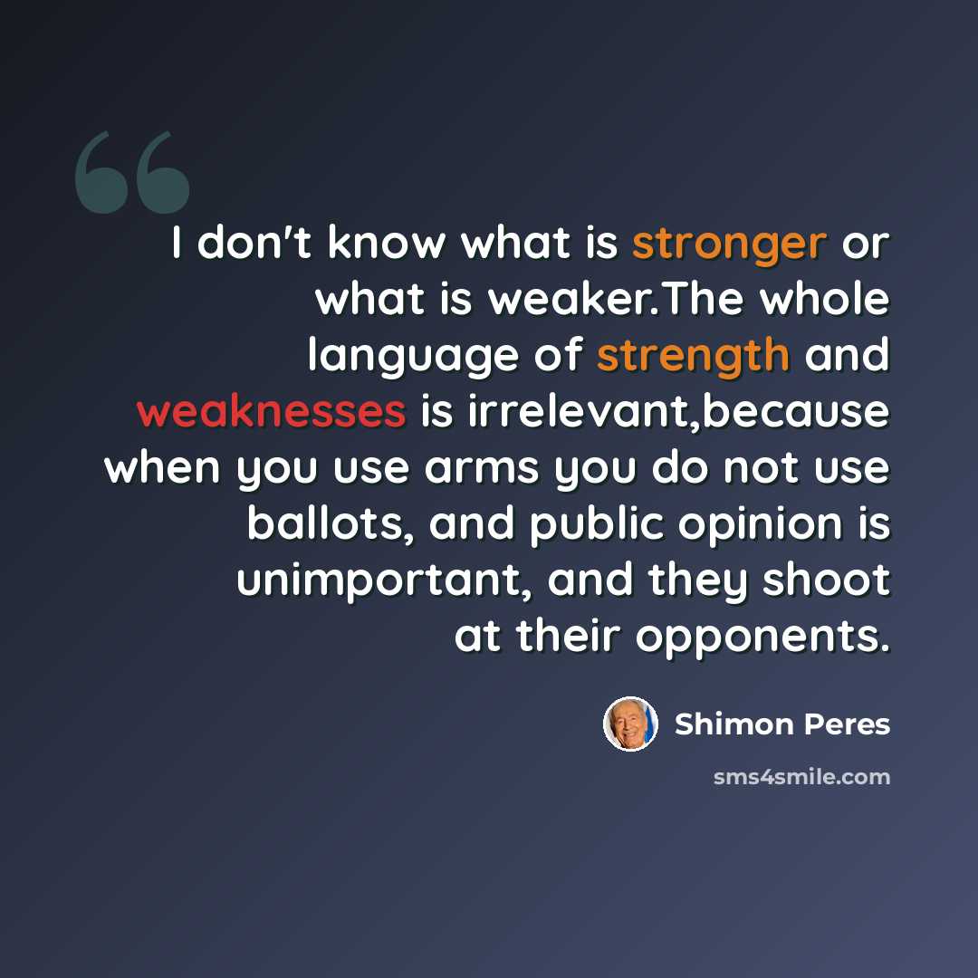 “I don't know what is stronger or what is weaker.The whole language of strength and weaknesses is irrelevant,because when you use arms you do not use ballots, and public opinion is unimportant, and they shoot at their opponents.” quote by Shimon Peres