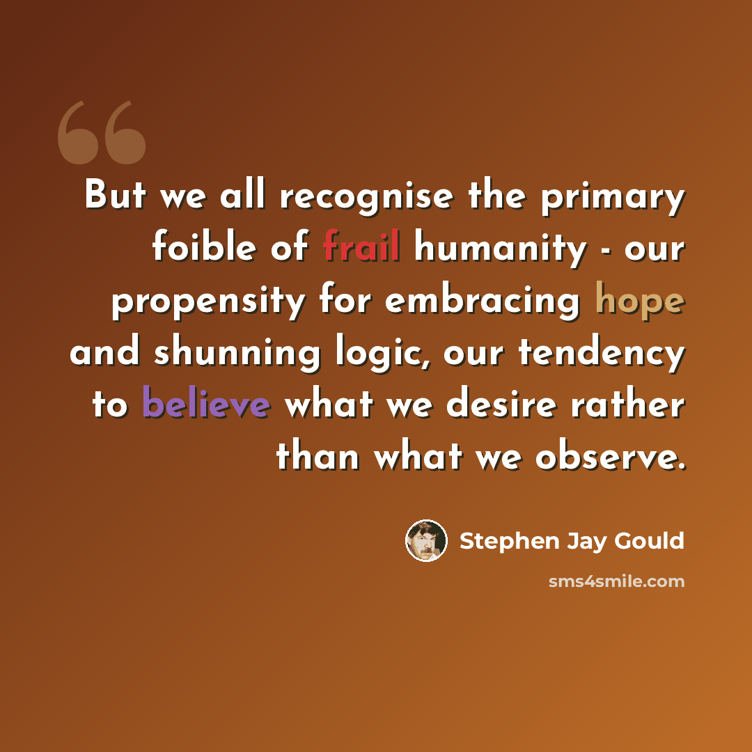 “But we all recognise the primary foible of frail humanity - our propensity for embracing hope and shunning logic, our tendency to believe what we desire rather than what we observe.” quote by Stephen Jay Gould