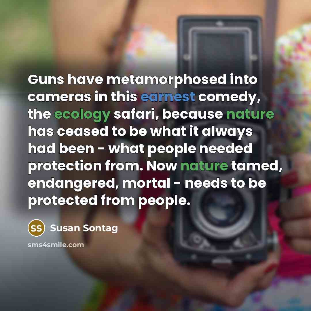 “Guns have metamorphosed into cameras in this earnest comedy, the ecology safari, because nature has ceased to be what it always had been - what people needed protection from. Now nature tamed, endangered, mortal - needs to be protected from people.” quote by Susan Sontag