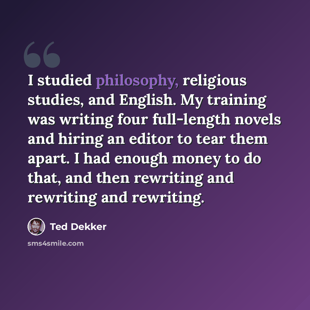 “I studied philosophy, religious studies, and English. My training was writing four full-length novels and hiring an editor to tear them apart. I had enough money to do that, and then rewriting and rewriting and rewriting.” quote by Ted Dekker