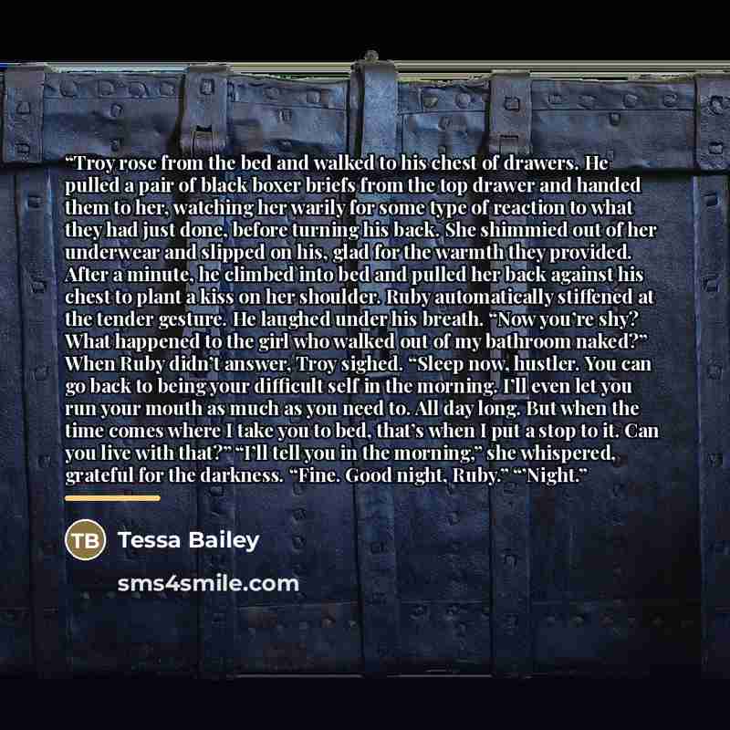 “Troy rose from the bed and walked to his chest of drawers. He pulled a pair of black boxer briefs from the top drawer and handed them to her, watching her warily for some type of reaction to what they had just done, before turning his back. She shimmied out of her underwear and slipped on his…” quote by Tessa Bailey