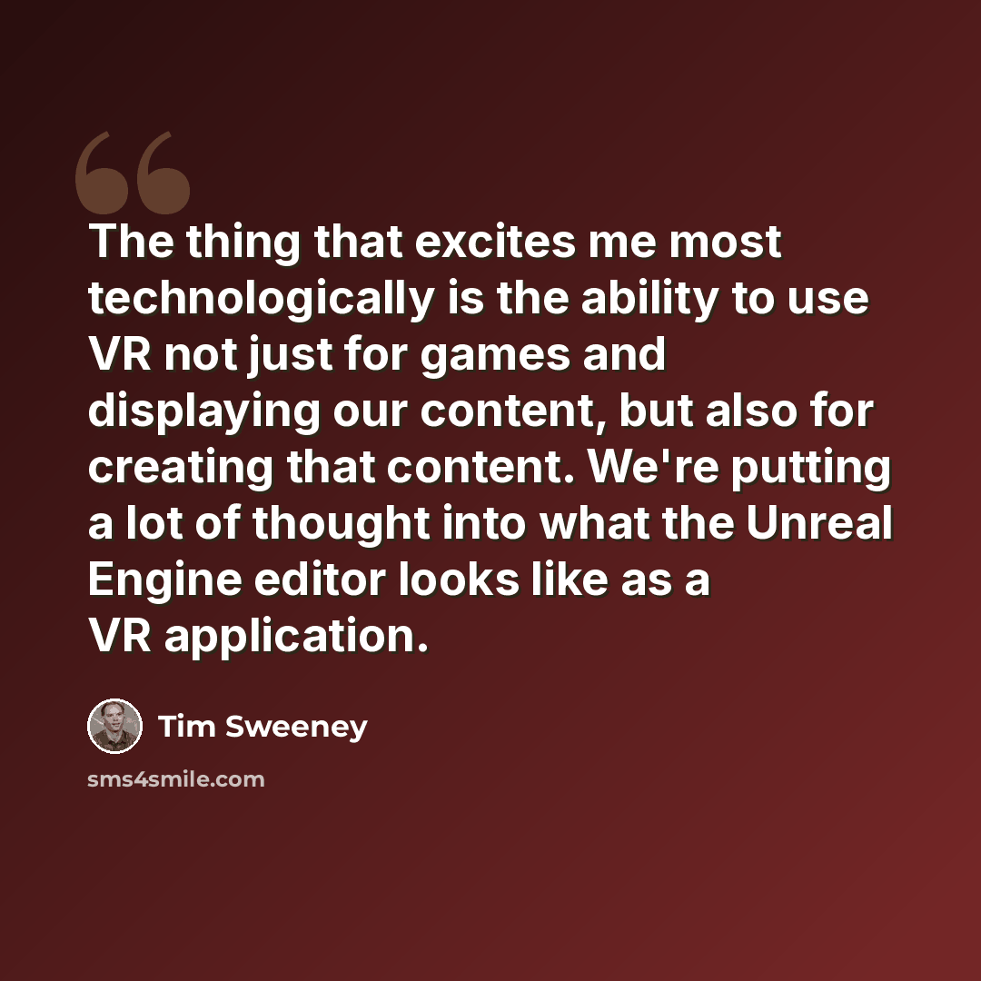 “The thing that excites me most technologically is the ability to use VR not just for games and displaying our content, but also for creating that content. We're putting a lot of thought into what the Unreal Engine editor looks like as a VR application.” quote by Tim Sweeney