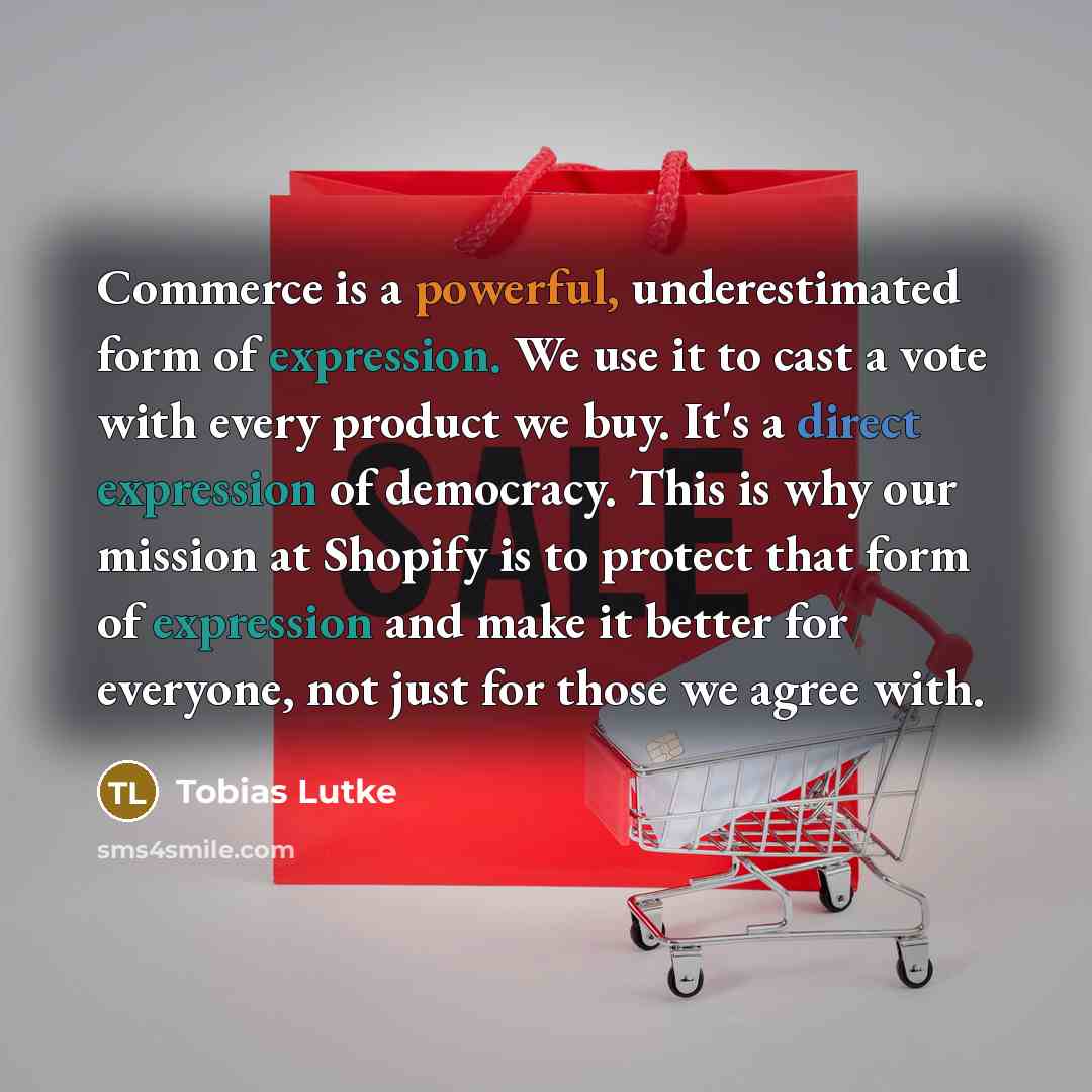 “Commerce is a powerful, underestimated form of expression. We use it to cast a vote with every product we buy. It's a direct expression of democracy. This is why our mission at Shopify is to protect that form of expression and make it better for everyone, not just for those we agree with.” quote by Tobias Lutke