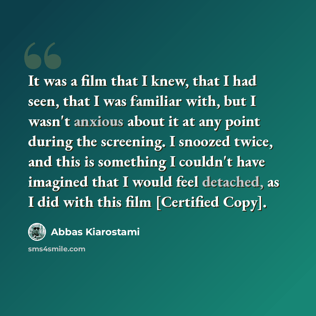 “It was a film that I knew, that I had seen, that I was familiar with, but I wasn't anxious about it at any point during the screening. I snoozed twice, and this is something I couldn't have imagined that I would feel detached, as I did with this film [Certified Copy].” quote by Abbas Kiarostami