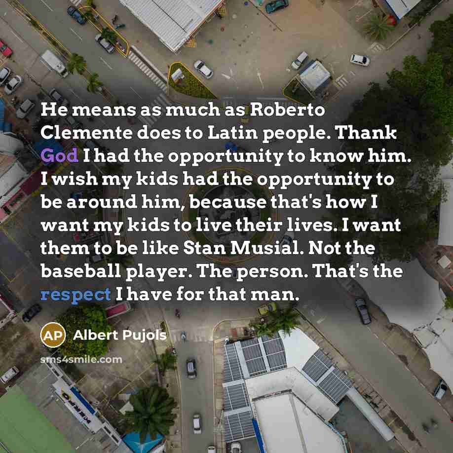 “He means as much as Roberto Clemente does to Latin people. Thank God I had the opportunity to know him. I wish my kids had the opportunity to be around him, because that's how I want my kids to live their lives. I want them to be like Stan Musial. Not the baseball player. The person. That's the…” quote by Albert Pujols