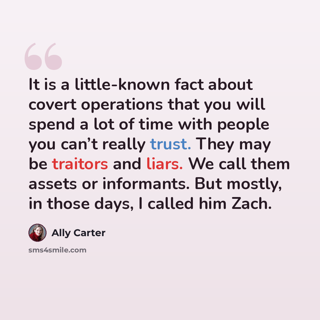 “It is a little-known fact about covert operations that you will spend a lot of time with people you can’t really trust. They may be traitors and liars. We call them assets or informants. But mostly, in those days, I called him Zach.” quote by Ally Carter