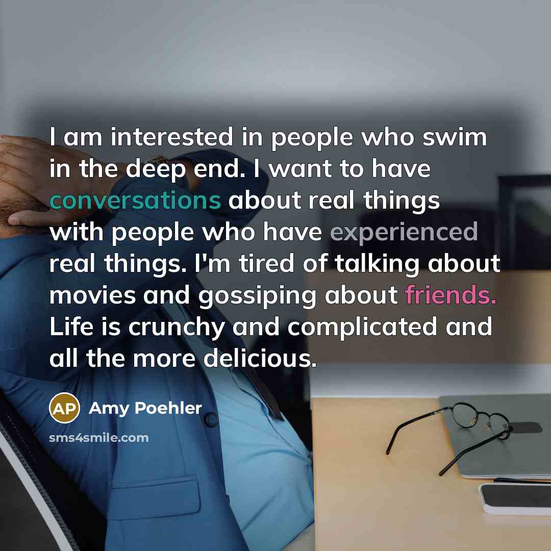 “I am interested in people who swim in the deep end. I want to have conversations about real things with people who have experienced real things. I'm tired of talking about movies and gossiping about friends. Life is crunchy and complicated and all the more delicious.” quote by Amy Poehler